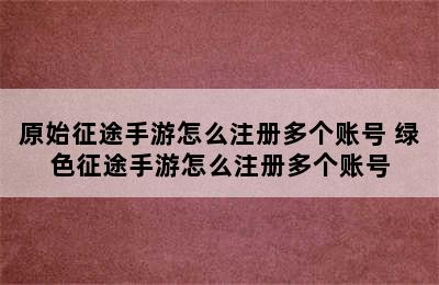 原始征途手游怎么注册多个账号 绿色征途手游怎么注册多个账号